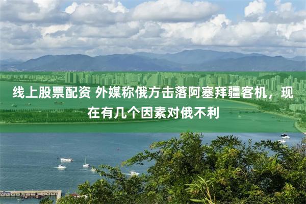 线上股票配资 外媒称俄方击落阿塞拜疆客机，现在有几个因素对俄不利