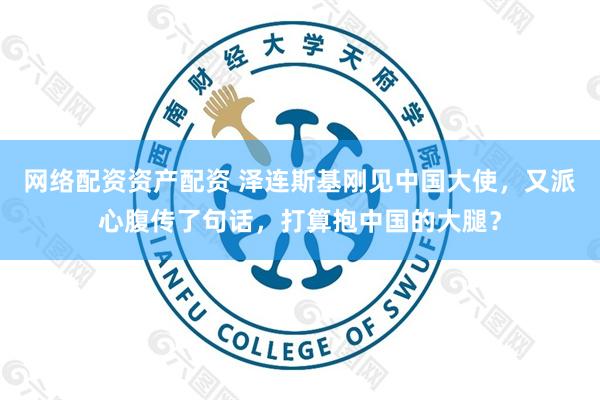 网络配资资产配资 泽连斯基刚见中国大使，又派心腹传了句话，打算抱中国的大腿？