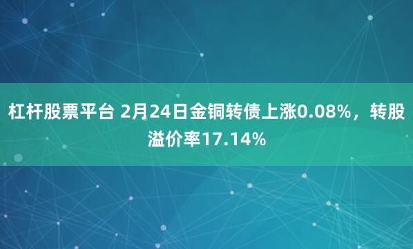 杠杆股票平台 2月24日金铜转债上涨0.08%，转股溢价率17.14%