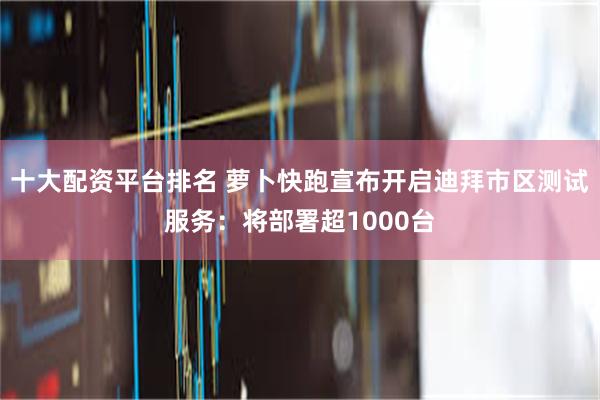 十大配资平台排名 萝卜快跑宣布开启迪拜市区测试服务：将部署超1000台