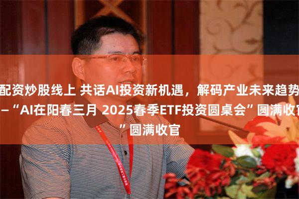 配资炒股线上 共话AI投资新机遇，解码产业未来趋势——“AI在阳春三月 2025春季ETF投资圆桌会”圆满收官