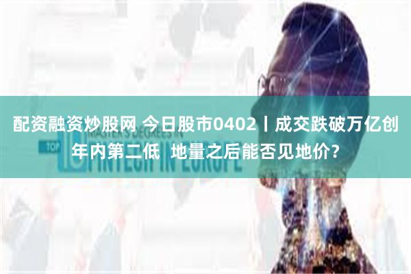 配资融资炒股网 今日股市0402丨成交跌破万亿创年内第二低  地量之后能否见地价？