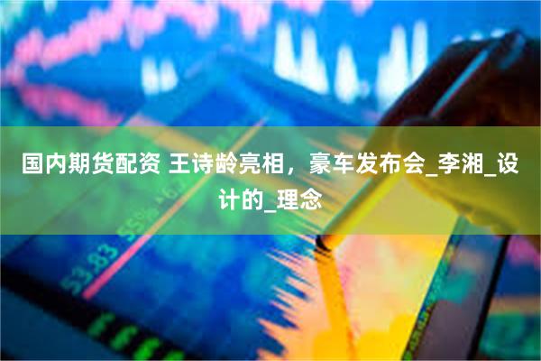 国内期货配资 王诗龄亮相，豪车发布会_李湘_设计的_理念
