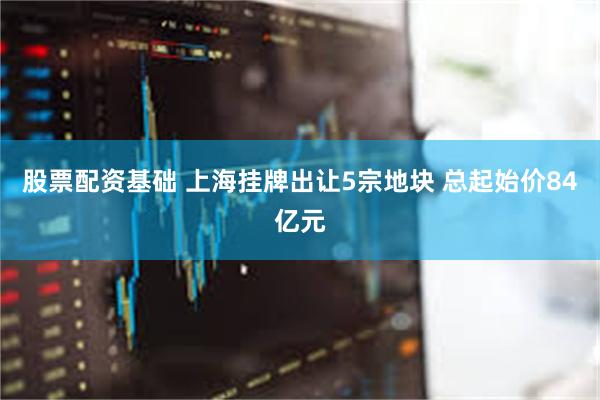 股票配资基础 上海挂牌出让5宗地块 总起始价84亿元