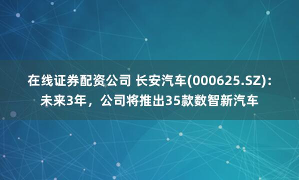 在线证券配资公司 长安汽车(000625.SZ)：未来3年，公司将推出35款数智新汽车