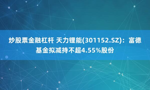 炒股票金融杠杆 天力锂能(301152.SZ)：富德基金拟减持不超4.55%股份
