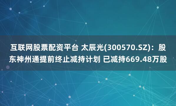 互联网股票配资平台 太辰光(300570.SZ)：股东神州通提前终止减持计划 已减持669.48万股