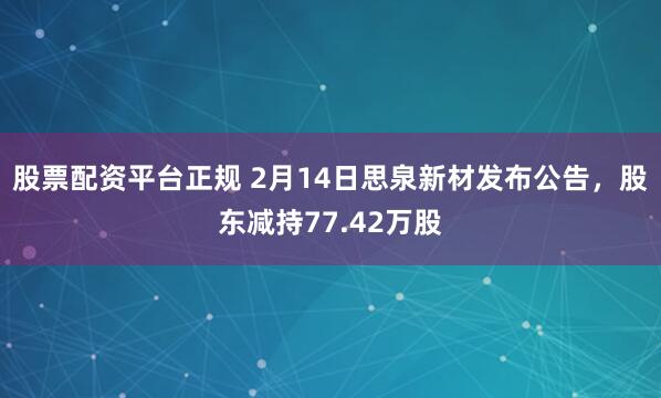 股票配资平台正规 2月14日思泉新材发布公告，股东减持77.42万股