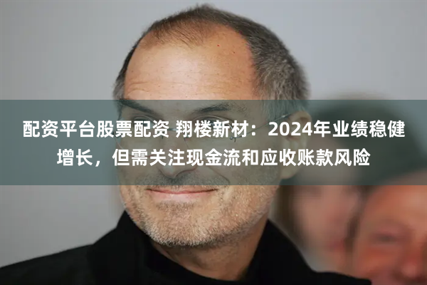 配资平台股票配资 翔楼新材：2024年业绩稳健增长，但需关注现金流和应收账款风险