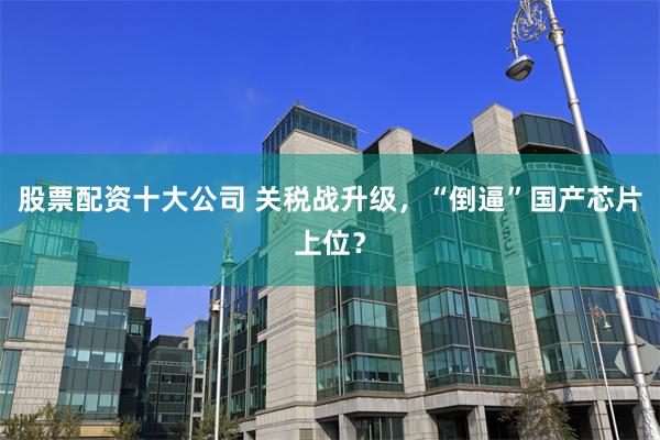 股票配资十大公司 关税战升级，“倒逼”国产芯片上位？