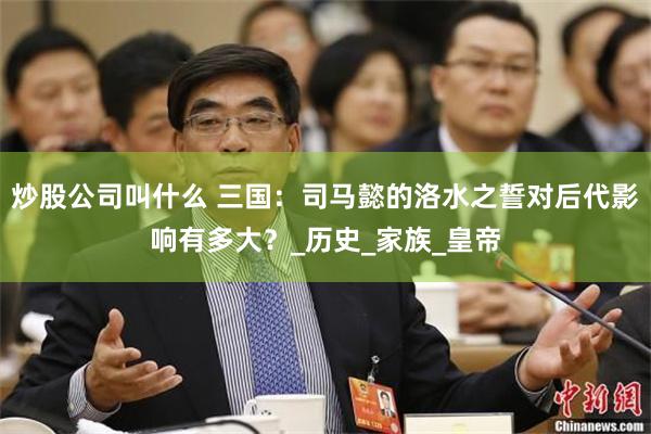 炒股公司叫什么 三国：司马懿的洛水之誓对后代影响有多大？_历史_家族_皇帝