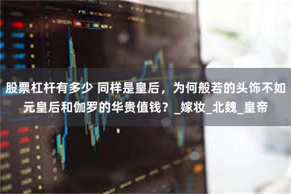 股票杠杆有多少 同样是皇后，为何般若的头饰不如元皇后和伽罗的华贵值钱？_嫁妆_北魏_皇帝