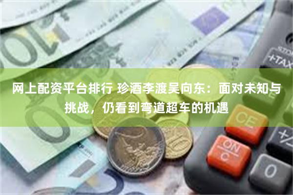 网上配资平台排行 珍酒李渡吴向东：面对未知与挑战，仍看到弯道超车的机遇