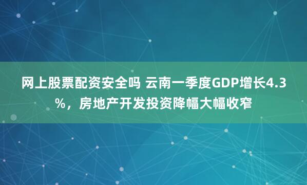 网上股票配资安全吗 云南一季度GDP增长4.3%，房地产开发投资降幅大幅收窄