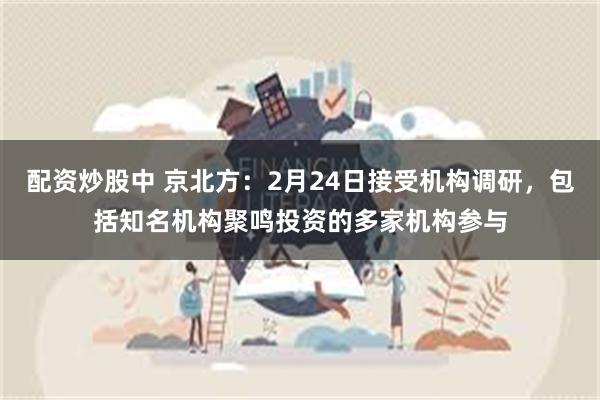 配资炒股中 京北方：2月24日接受机构调研，包括知名机构聚鸣投资的多家机构参与