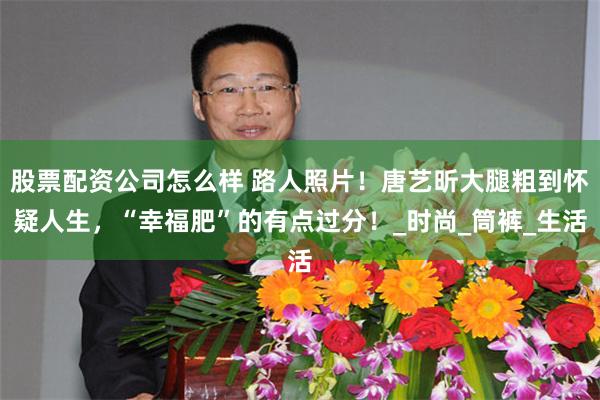 股票配资公司怎么样 路人照片！唐艺昕大腿粗到怀疑人生，“幸福肥”的有点过分！_时尚_筒裤_生活
