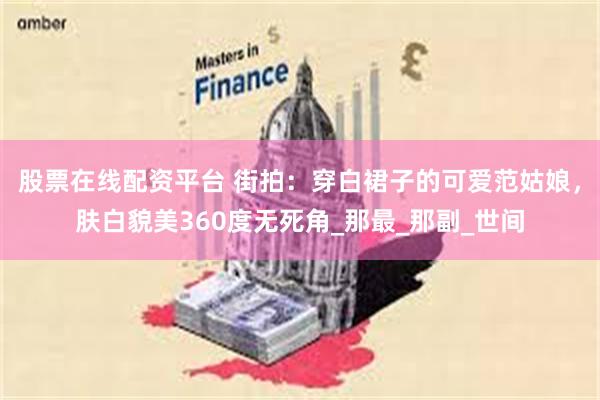 股票在线配资平台 街拍：穿白裙子的可爱范姑娘，肤白貌美360度无死角_那最_那副_世间