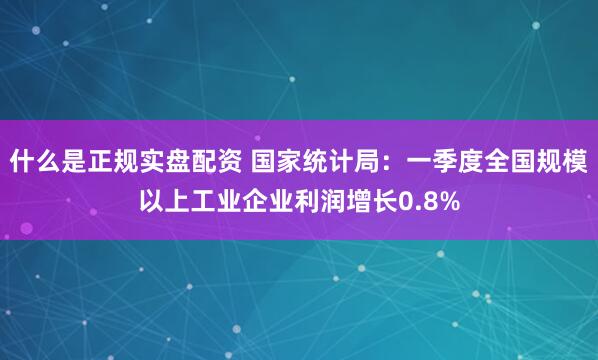 什么是正规实盘配资 国家统计局：一季度全国规模以上工业企业利润增长0.8%