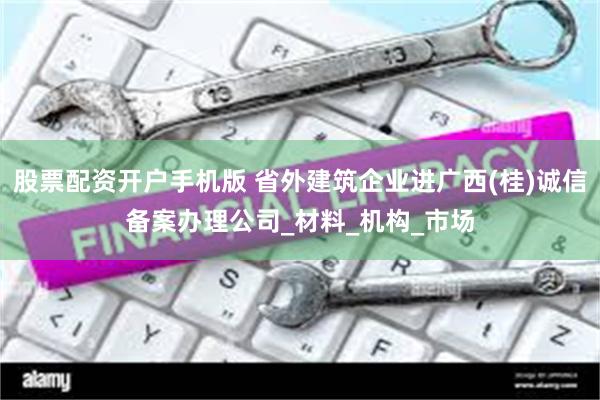 股票配资开户手机版 省外建筑企业进广西(桂)诚信备案办理公司_材料_机构_市场