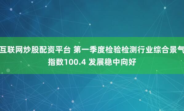 互联网炒股配资平台 第一季度检验检测行业综合景气指数100.4 发展稳中向好