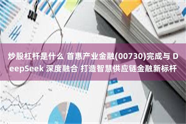 炒股杠杆是什么 首惠产业金融(00730)完成与 DeepSeek 深度融合 打造智慧供应链金融新标杆