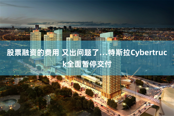 股票融资的费用 又出问题了…特斯拉Cybertruck全面暂停交付