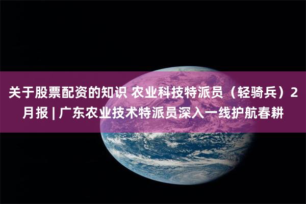 关于股票配资的知识 农业科技特派员（轻骑兵）2月报 | 广东农业技术特派员深入一线护航春耕
