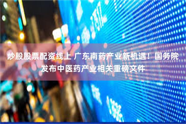 炒股股票配资线上 广东南药产业新机遇！国务院发布中医药产业相关重磅文件