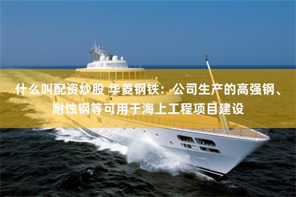 什么叫配资炒股 华菱钢铁：公司生产的高强钢、耐蚀钢等可用于海上工程项目建设
