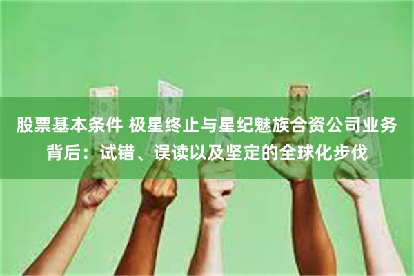 股票基本条件 极星终止与星纪魅族合资公司业务背后：试错、误读以及坚定的全球化步伐