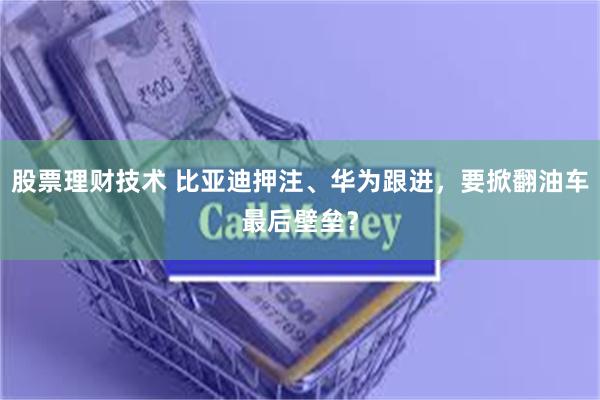 股票理财技术 比亚迪押注、华为跟进，要掀翻油车最后壁垒？