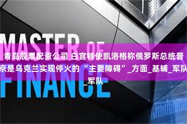 青岛股票配资公司 白宫特使凯洛格称俄罗斯总统普京是乌克兰实现停火的 “主要障碍”_方面_基辅_军队