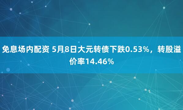 免息场内配资 5月8日大元转债下跌0.53%，转股溢价率14.46%