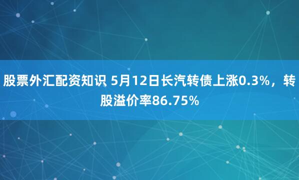 股票外汇配资知识 5月12日长汽转债上涨0.3%，转股溢价率86.75%