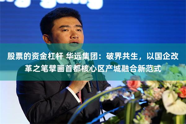 股票的资金杠杆 华远集团：破界共生，以国企改革之笔擘画首都核心区产城融合新范式