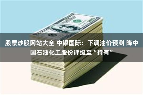 股票炒股网站大全 中银国际：下调油价预测 降中国石油化工股份评级至“持有”