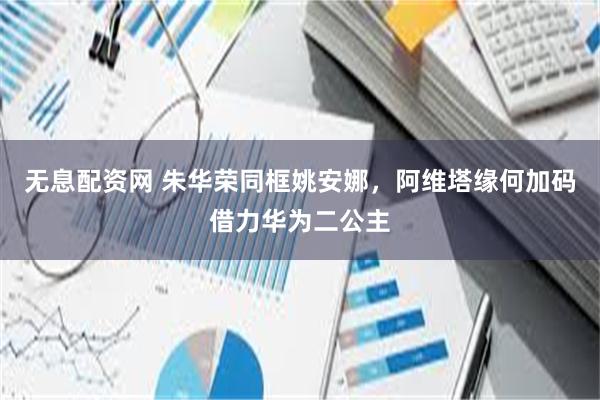 无息配资网 朱华荣同框姚安娜，阿维塔缘何加码借力华为二公主