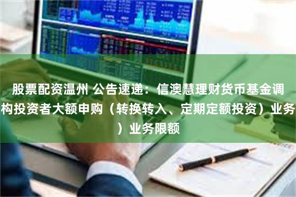股票配资温州 公告速递：信澳慧理财货币基金调整机构投资者大额申购（转换转入、定期定额投资）业务限额