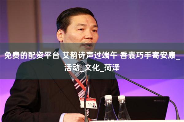 免费的配资平台 艾韵诗声过端午 香囊巧手寄安康_活动_文化_菏泽