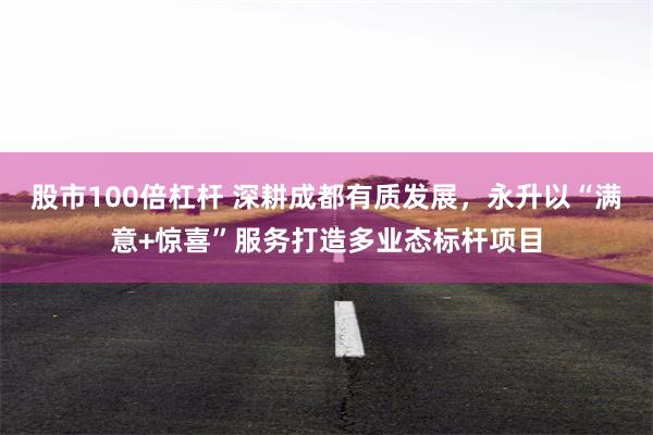 股市100倍杠杆 深耕成都有质发展，永升以“满意+惊喜”服务打造多业态标杆项目