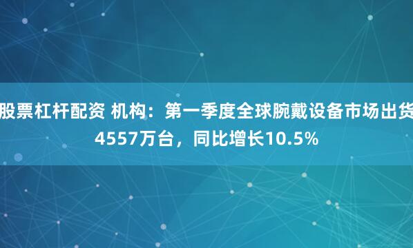 股票杠杆配资 机构：第一季度全球腕戴设备市场出货4557万台，同比增长10.5%