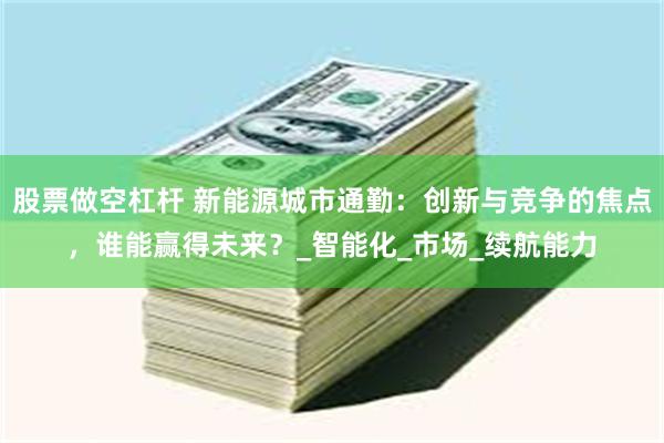 股票做空杠杆 新能源城市通勤：创新与竞争的焦点，谁能赢得未来？_智能化_市场_续航能力