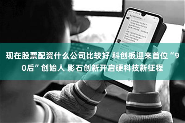 现在股票配资什么公司比较好 科创板迎来首位“90后”创始人 影石创新开启硬科技新征程