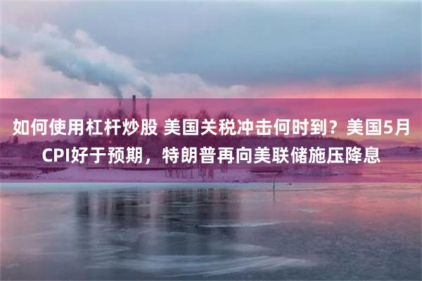 如何使用杠杆炒股 美国关税冲击何时到？美国5月CPI好于预期，特朗普再向美联储施压降息