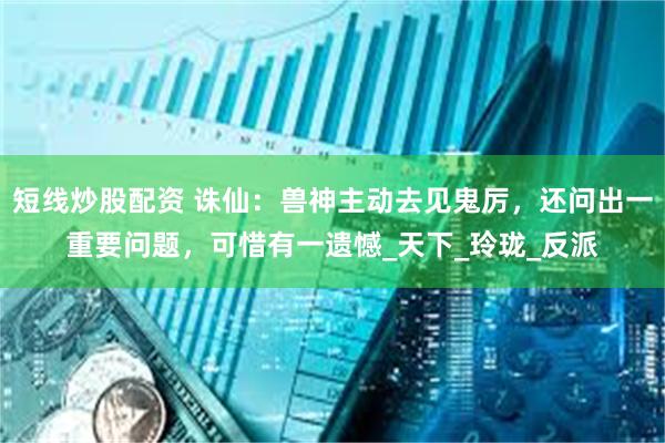短线炒股配资 诛仙：兽神主动去见鬼厉，还问出一重要问题，可惜有一遗憾_天下_玲珑_反派
