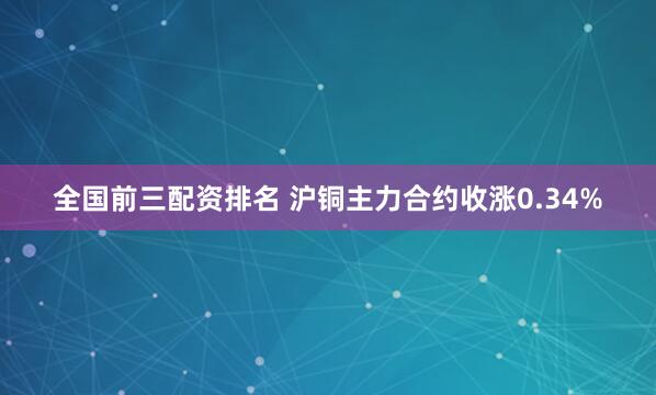 全国前三配资排名 沪铜主力合约收涨0.34%