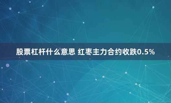 股票杠杆什么意思 红枣主力合约收跌0.5%