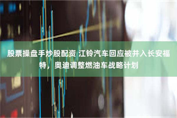 股票操盘手炒股配资 江铃汽车回应被并入长安福特，奥迪调整燃油车战略计划