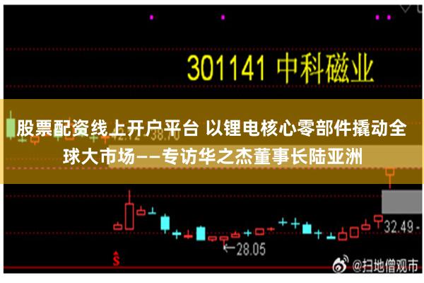 股票配资线上开户平台 以锂电核心零部件撬动全球大市场——专访华之杰董事长陆亚洲