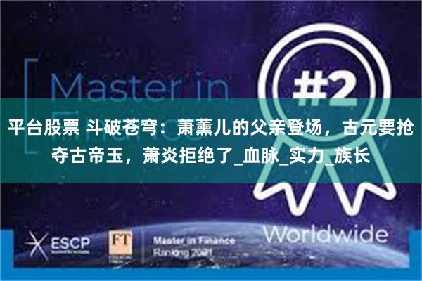 平台股票 斗破苍穹：萧薰儿的父亲登场，古元要抢夺古帝玉，萧炎拒绝了_血脉_实力_族长